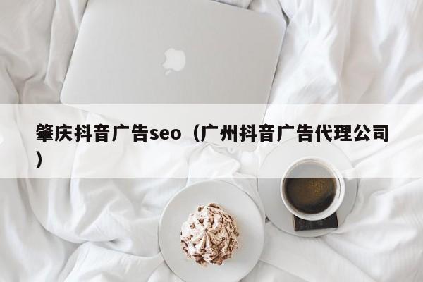 肇庆抖音广告seo（广州抖音广告代理公司）