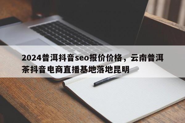 2024普洱抖音seo报价价格，云南普洱茶抖音电商直播基地落地昆明