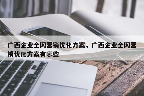 广西企业全网营销优化方案，广西企业全网营销优化方案有哪些