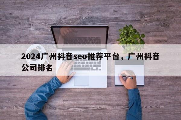 2024广州抖音seo推荐平台，广州抖音公司排名