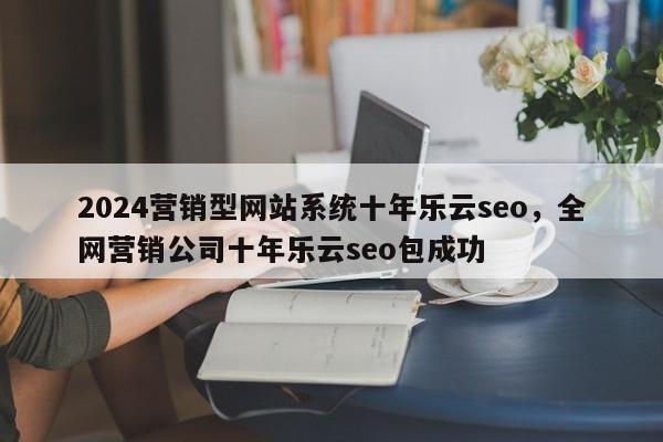 2024营销型网站系统十年乐云seo，全网营销公司十年乐云seo包成功