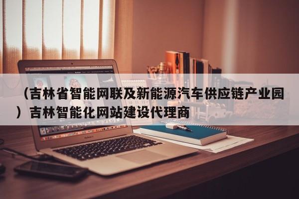 （吉林省智能网联及新能源汽车供应链产业园）吉林智能化网站建设代理商