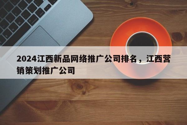 2024江西新品网络推广公司排名，江西营销策划推广公司