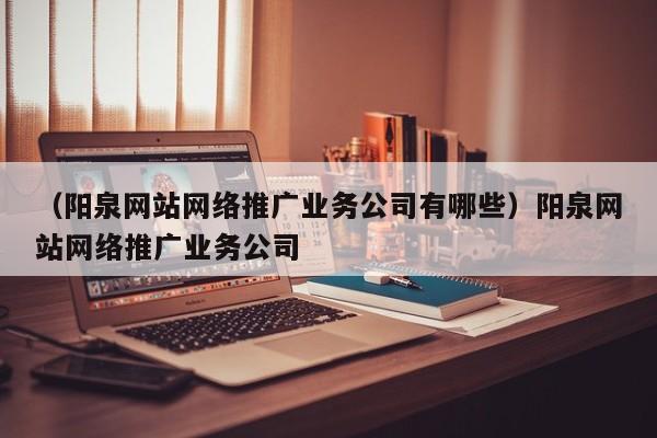 （阳泉网站网络推广业务公司有哪些）阳泉网站网络推广业务公司