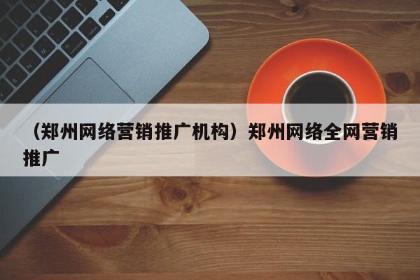 （郑州网络营销推广机构）郑州网络全网营销推广