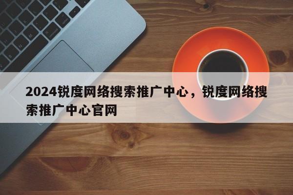 2024锐度网络搜索推广中心，锐度网络搜索推广中心官网