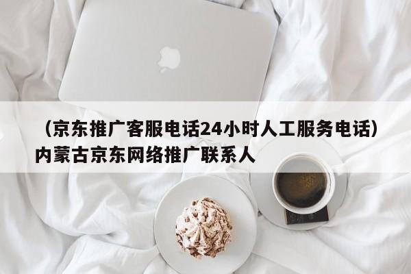 （京东推广客服电话24小时人工服务电话）内蒙古京东网络推广联系人