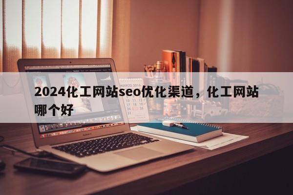 2024化工网站seo优化渠道，化工网站哪个好