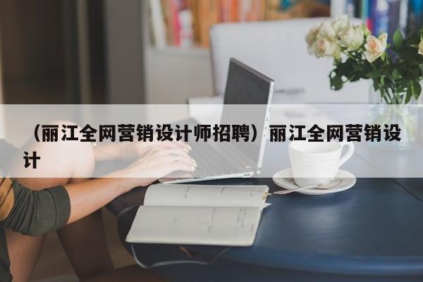 （丽江全网营销设计师招聘）丽江全网营销设计