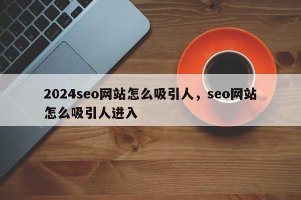 2024seo网站怎么吸引人，seo网站怎么吸引人进入