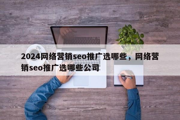 2024网络营销seo推广选哪些，网络营销seo推广选哪些公司