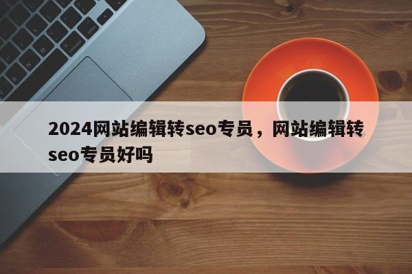 2024网站编辑转seo专员，网站编辑转seo专员好吗