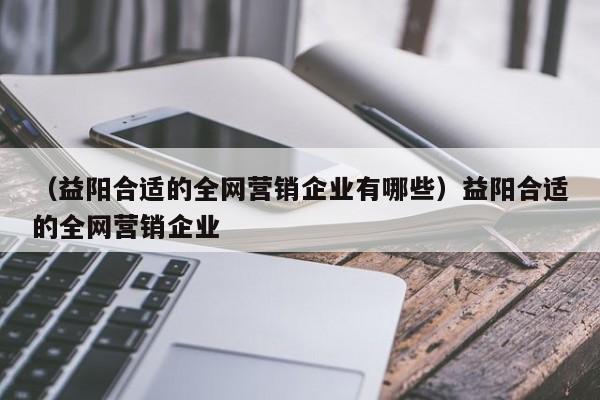 （益阳合适的全网营销企业有哪些）益阳合适的全网营销企业