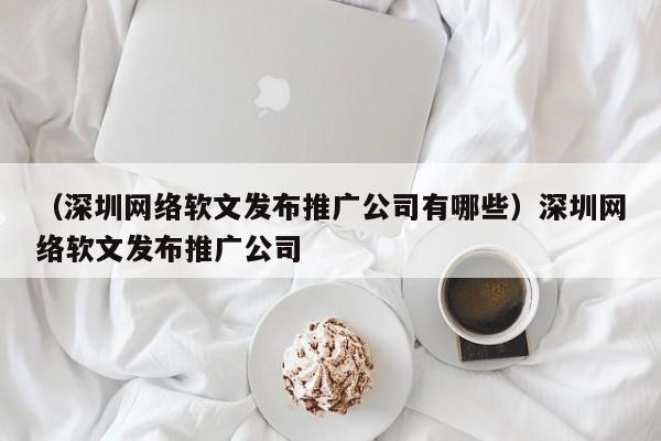 （深圳网络软文发布推广公司有哪些）深圳网络软文发布推广公司