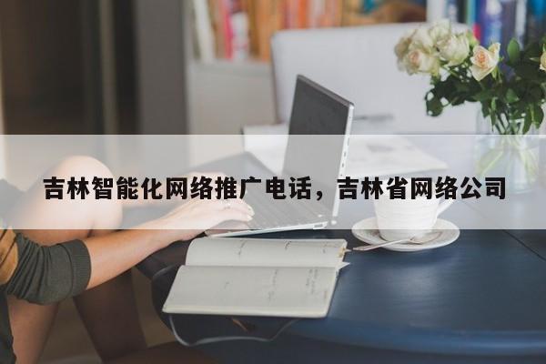 吉林智能化网络推广电话，吉林省网络公司