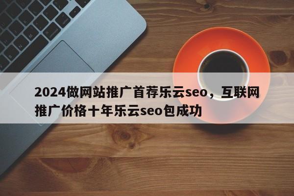 2024做网站推广首荐乐云seo，互联网推广价格十年乐云seo包成功