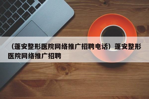 （蓬安整形医院网络推广招聘电话）蓬安整形医院网络推广招聘