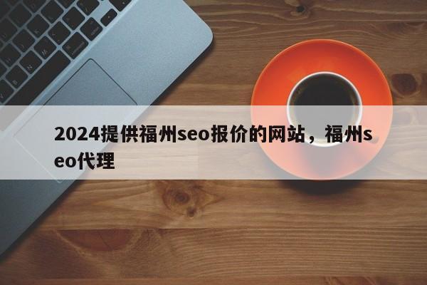 2024提供福州seo报价的网站，福州seo代理