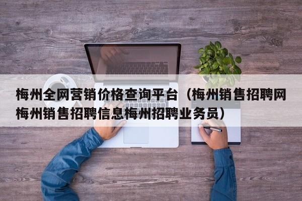 梅州全网营销价格查询平台（梅州销售招聘网梅州销售招聘信息梅州招聘业务员）