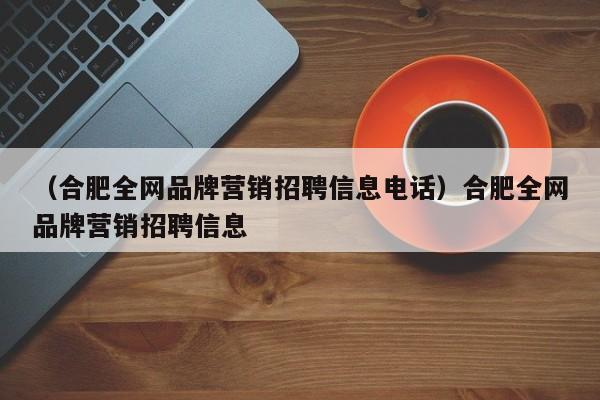 （合肥全网品牌营销招聘信息电话）合肥全网品牌营销招聘信息