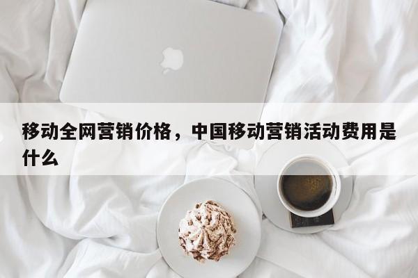 移动全网营销价格，中国移动营销活动费用是什么