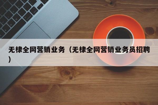 无棣全网营销业务（无棣全网营销业务员招聘）