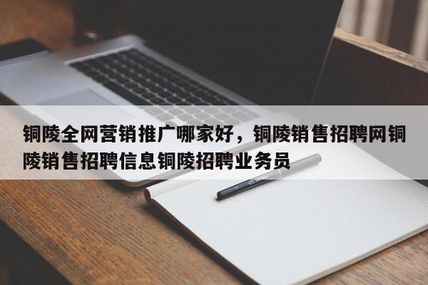 铜陵全网营销推广哪家好，铜陵销售招聘网铜陵销售招聘信息铜陵招聘业务员