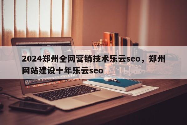 2024郑州全网营销技术乐云seo，郑州网站建设十年乐云seo