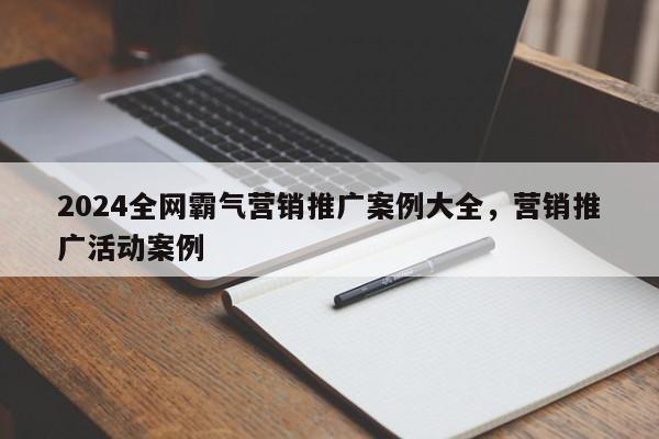 2024全网霸气营销推广案例大全，营销推广活动案例