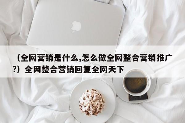 （全网营销是什么,怎么做全网整合营销推广?）全网整合营销回复全网天下