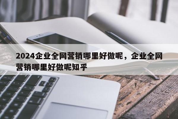 2024企业全网营销哪里好做呢，企业全网营销哪里好做呢知乎