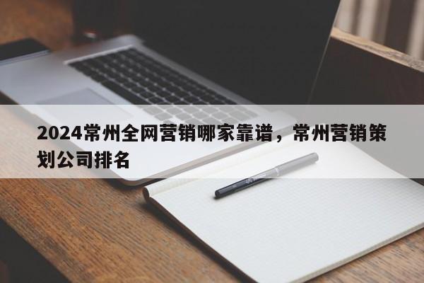 2024常州全网营销哪家靠谱，常州营销策划公司排名