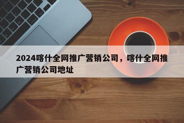 2024喀什全网推广营销公司，喀什全网推广营销公司地址