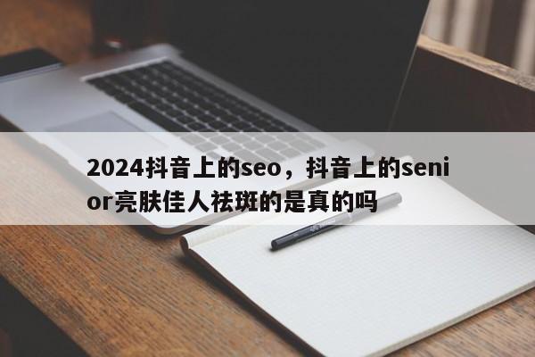 2024抖音上的seo，抖音上的senior亮肤佳人祛斑的是真的吗