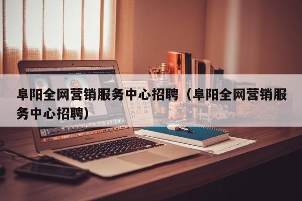 阜阳全网营销服务中心招聘（阜阳全网营销服务中心招聘）