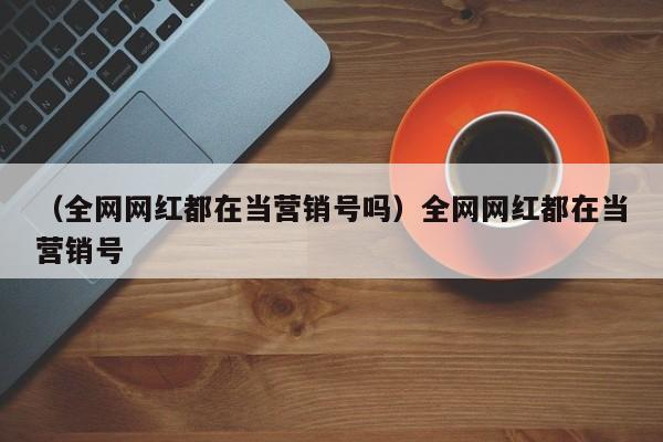 （全网网红都在当营销号吗）全网网红都在当营销号