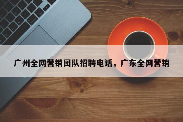 广州全网营销团队招聘电话，广东全网营销