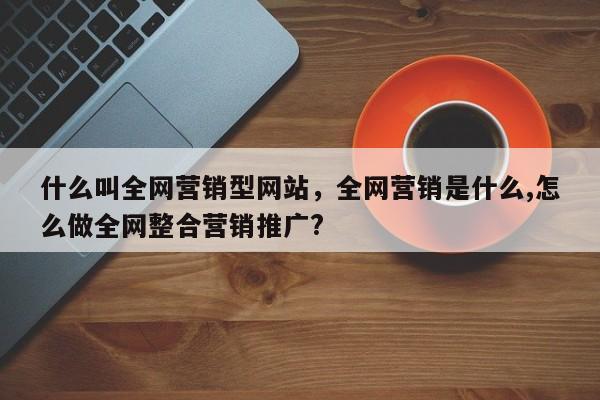 什么叫全网营销型网站，全网营销是什么,怎么做全网整合营销推广?