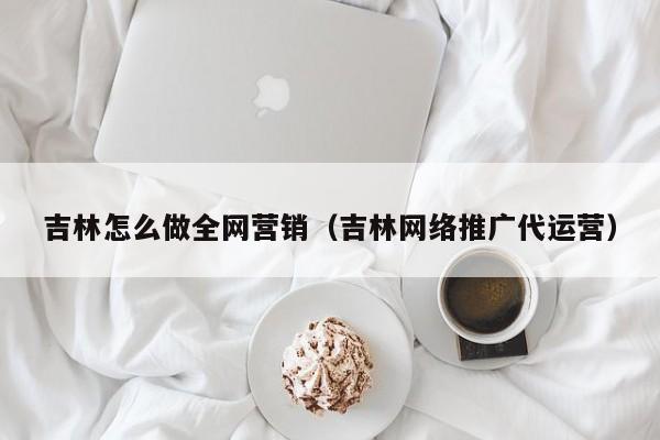 吉林怎么做全网营销（吉林网络推广代运营）