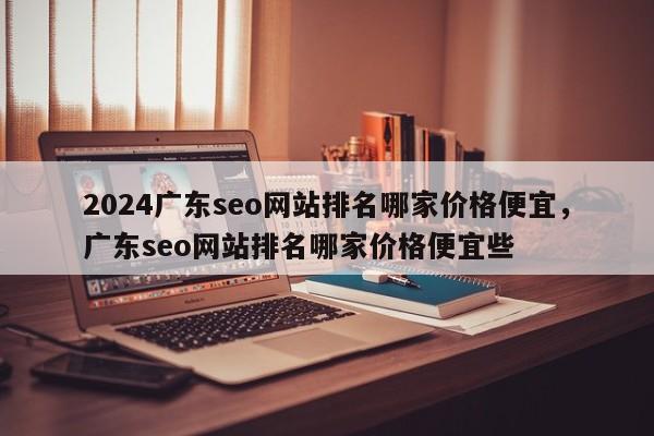 2024广东seo网站排名哪家价格便宜，广东seo网站排名哪家价格便宜些