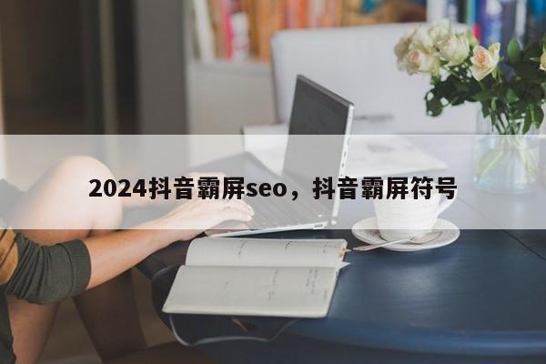 2024抖音霸屏seo，抖音霸屏符号