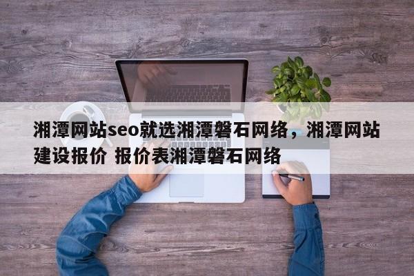 湘潭网站seo就选湘潭磐石网络，湘潭网站建设报价 报价表湘潭磐石网络