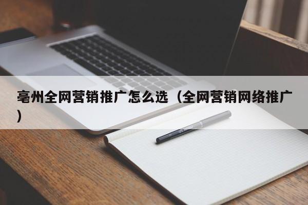 亳州全网营销推广怎么选（全网营销网络推广）