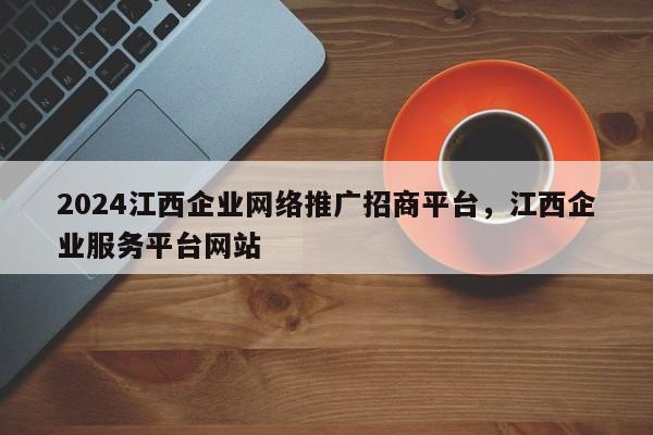 2024江西企业网络推广招商平台，江西企业服务平台网站