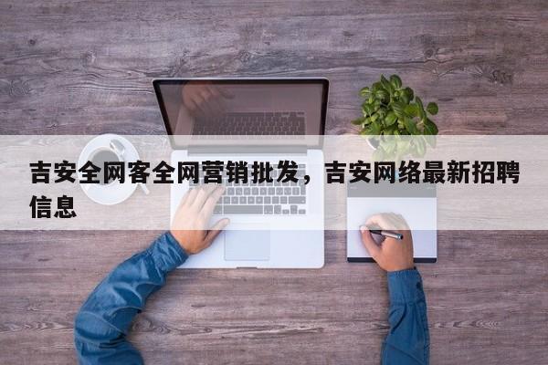 吉安全网客全网营销批发，吉安网络最新招聘信息