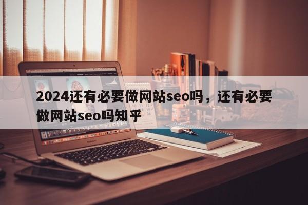 2024还有必要做网站seo吗，还有必要做网站seo吗知乎