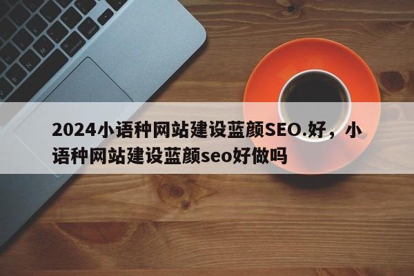 2024小语种网站建设蓝颜SEO.好，小语种网站建设蓝颜seo好做吗