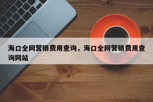 海口全网营销费用查询，海口全网营销费用查询网站