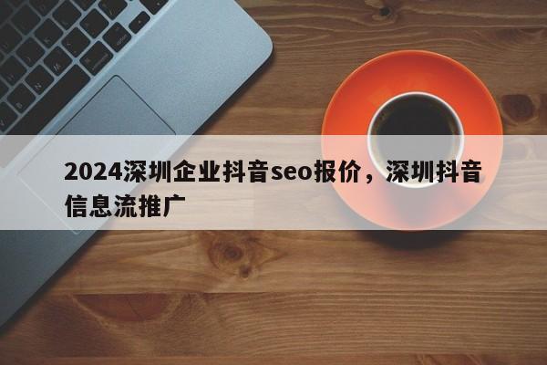 2024深圳企业抖音seo报价，深圳抖音信息流推广