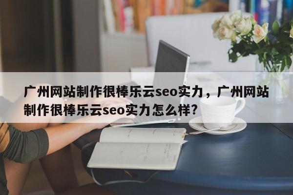 广州网站制作很棒乐云seo实力，广州网站制作很棒乐云seo实力怎么样?